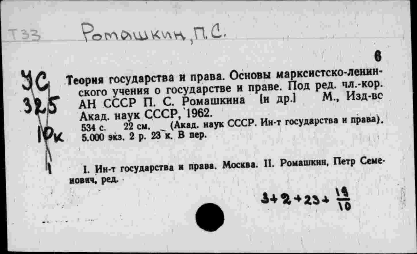 ﻿5П. й.
Ц/>	6
Э (> Теория государства и права. Основы иарксистско-ленин-С, ского учения о государстве и праве. Под ред. пл.-кор. АН СССР П. С. Ромашкина (и др.1 М., Изд-вс Акад, наук СССР, 1962.
| Г) 534 с. 22 см. (Акад, наук СССР. Ин-т государства и права). 5.000 вкз. 2 р. 23'к. В пер.
I. Ин-т государства и права. Москва. II. Ромашкин, Петр Семенович, ред.
